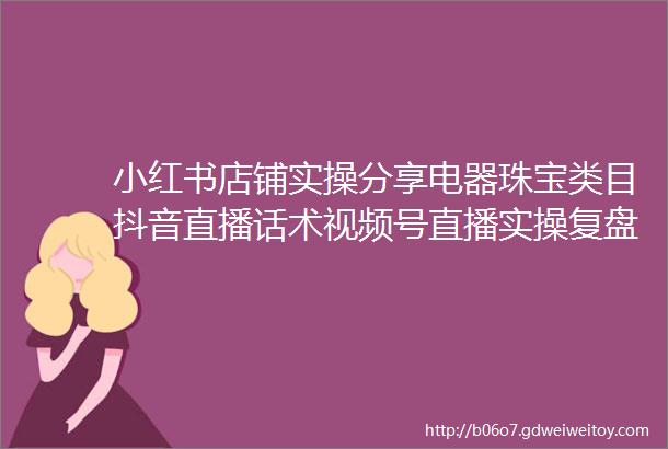 小红书店铺实操分享电器珠宝类目抖音直播话术视频号直播实操复盘车企全域用户生命周期的运营方法论精选案例与干货