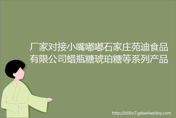 厂家对接小嘴嘟嘟石家庄苑迪食品有限公司蜡瓶糖琥珀糖等系列产品诚招经销商外贸公司提供OEM贴牌生产等等欢迎咨询