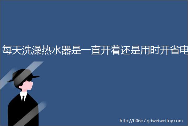 每天洗澡热水器是一直开着还是用时开省电