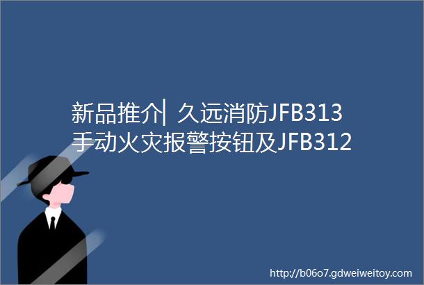 新品推介▏久远消防JFB313手动火灾报警按钮及JFB312消火栓按钮全新上线