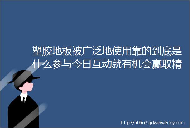 塑胶地板被广泛地使用靠的到底是什么参与今日互动就有机会赢取精美礼品