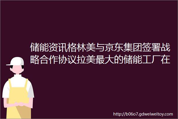 储能资讯格林美与京东集团签署战略合作协议拉美最大的储能工厂在智利投入运营