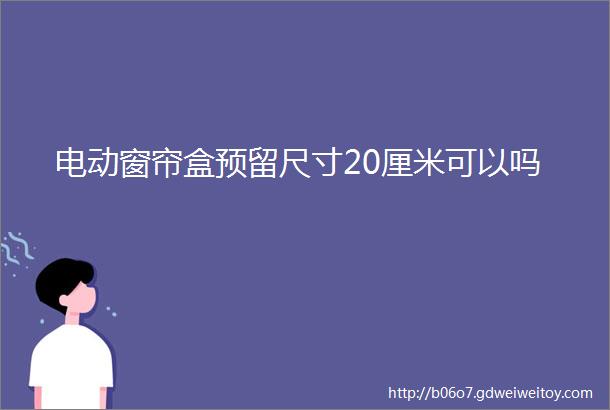 电动窗帘盒预留尺寸20厘米可以吗