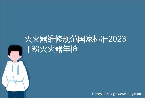 灭火器维修规范国家标准2023干粉灭火器年检