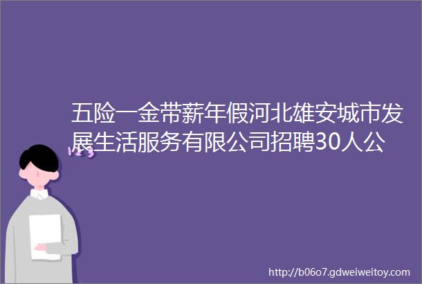 五险一金带薪年假河北雄安城市发展生活服务有限公司招聘30人公告保定人才网628招聘信息汇总1