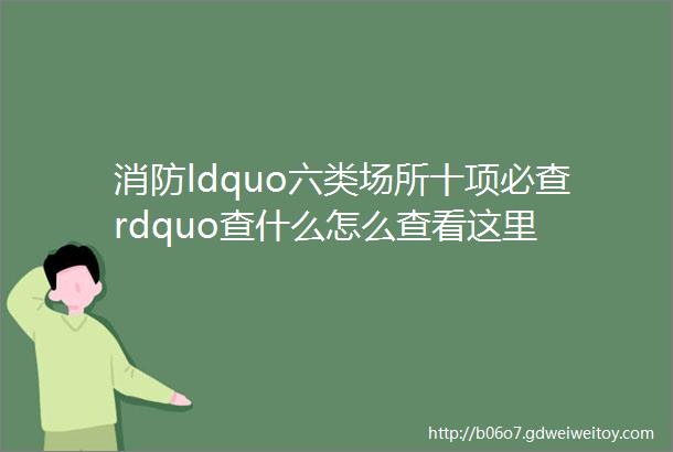 消防ldquo六类场所十项必查rdquo查什么怎么查看这里